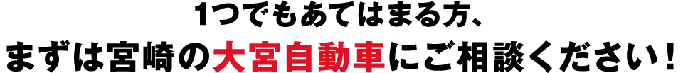 1つでもあてはまる方、まずは宮崎の大宮自動車にご相談ください！